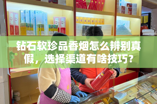 钻石软珍品香烟怎么辨别真假，选择渠道有啥技巧？